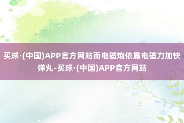 买球·(中国)APP官方网站而电磁炮依靠电磁力加快弹丸-买球·(中国)APP官方网站
