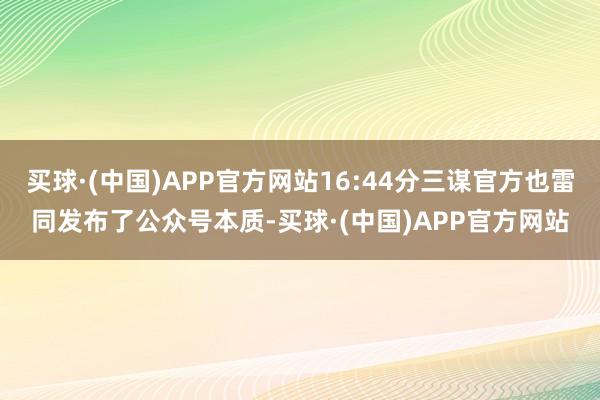 买球·(中国)APP官方网站16:44分三谋官方也雷同发布了公众号本质-买球·(中国)APP官方网站