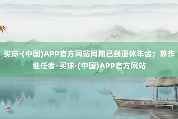 买球·(中国)APP官方网站同期已到退休年齿；算作继任者-买球·(中国)APP官方网站