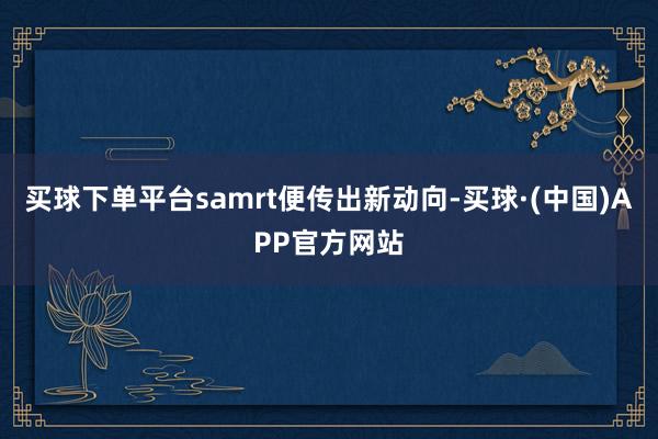 买球下单平台samrt便传出新动向-买球·(中国)APP官方网站