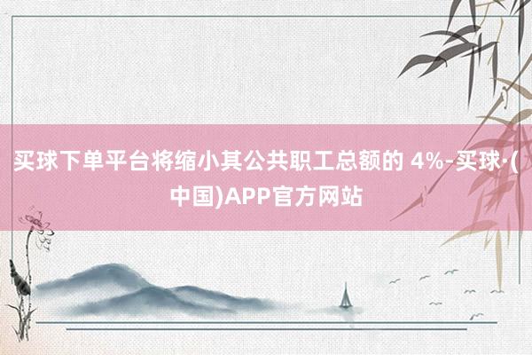 买球下单平台将缩小其公共职工总额的 4%-买球·(中国)APP官方网站