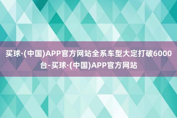 买球·(中国)APP官方网站全系车型大定打破6000台-买球·(中国)APP官方网站