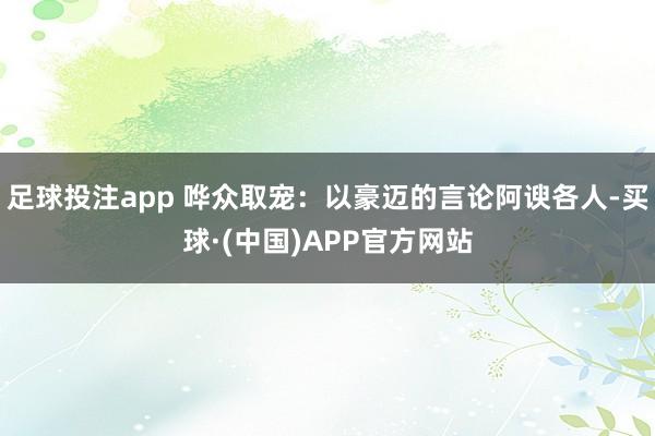 足球投注app 哗众取宠：以豪迈的言论阿谀各人-买球·(中国)APP官方网站