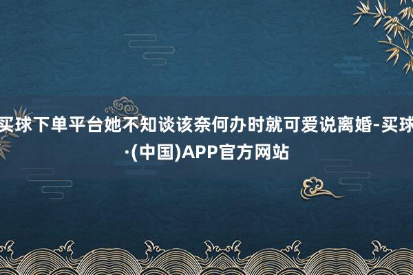买球下单平台她不知谈该奈何办时就可爱说离婚-买球·(中国)APP官方网站