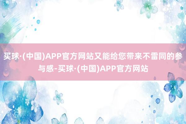 买球·(中国)APP官方网站又能给您带来不雷同的参与感-买球·(中国)APP官方网站