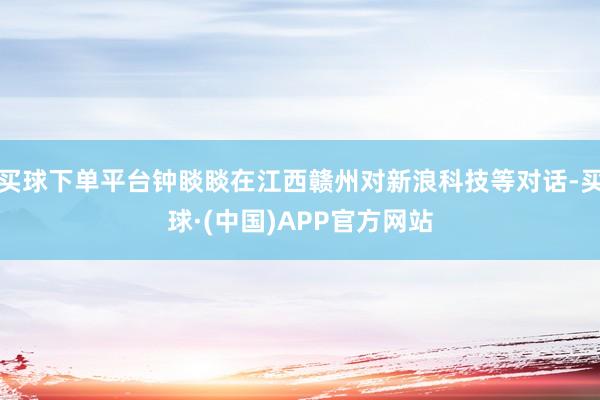 买球下单平台钟睒睒在江西赣州对新浪科技等对话-买球·(中国)APP官方网站