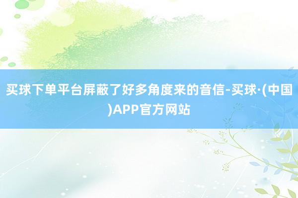 买球下单平台屏蔽了好多角度来的音信-买球·(中国)APP官方网站