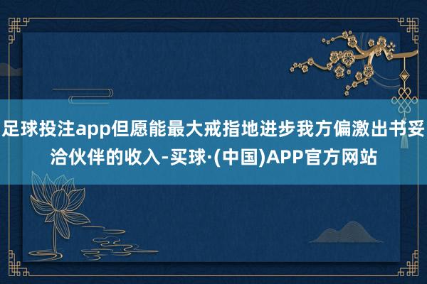 足球投注app但愿能最大戒指地进步我方偏激出书妥洽伙伴的收入-买球·(中国)APP官方网站