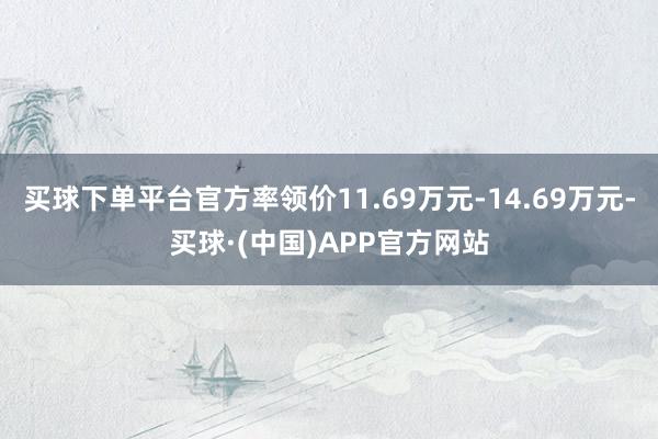 买球下单平台官方率领价11.69万元-14.69万元-买球·(中国)APP官方网站