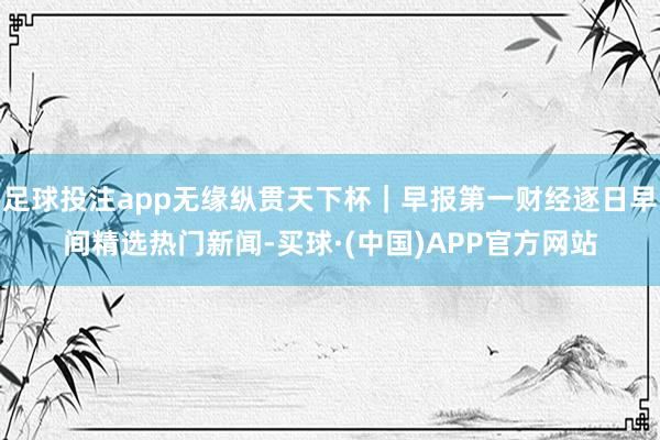 足球投注app无缘纵贯天下杯｜早报第一财经逐日早间精选热门新闻-买球·(中国)APP官方网站