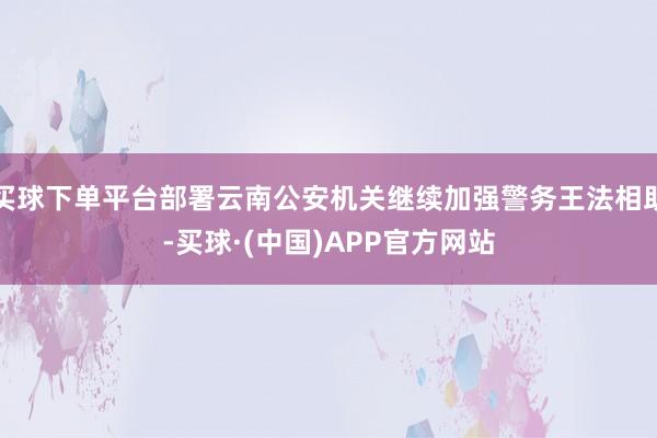 买球下单平台部署云南公安机关继续加强警务王法相助-买球·(中国)APP官方网站