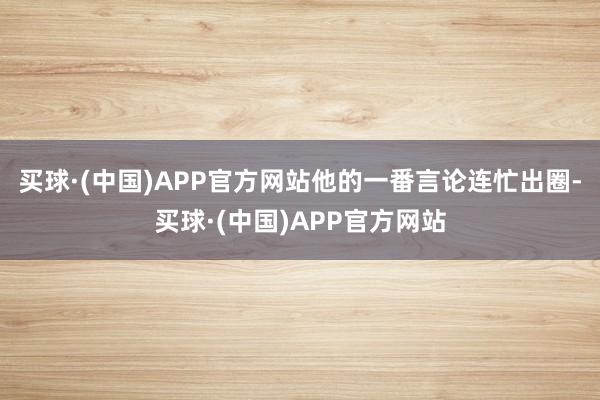 买球·(中国)APP官方网站他的一番言论连忙出圈-买球·(中国)APP官方网站