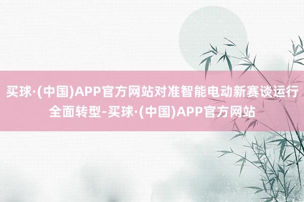 买球·(中国)APP官方网站对准智能电动新赛谈运行全面转型-买球·(中国)APP官方网站