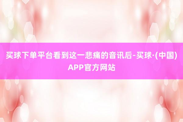 买球下单平台看到这一悲痛的音讯后-买球·(中国)APP官方网站