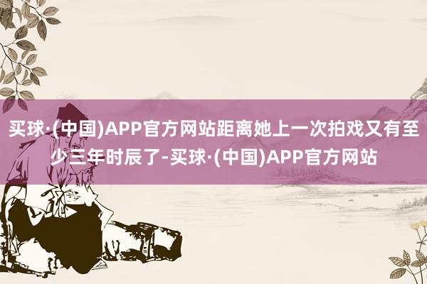 买球·(中国)APP官方网站距离她上一次拍戏又有至少三年时辰了-买球·(中国)APP官方网站