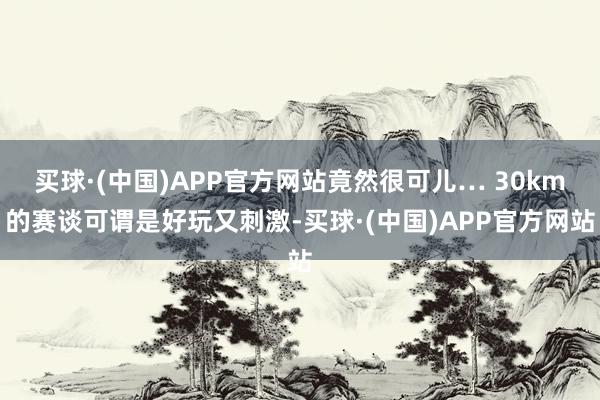 买球·(中国)APP官方网站竟然很可儿… 30km的赛谈可谓是好玩又刺激-买球·(中国)APP官方网站