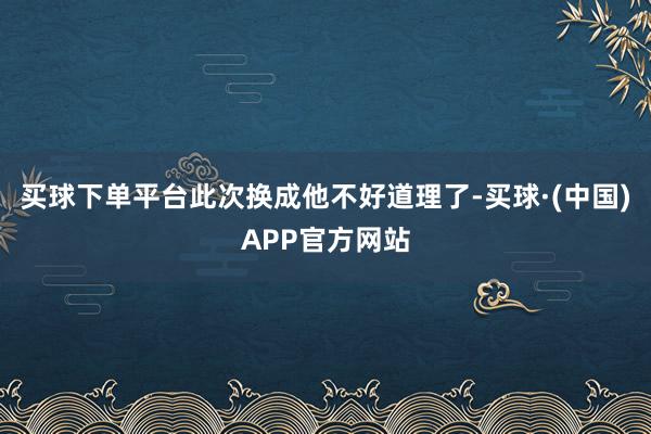买球下单平台此次换成他不好道理了-买球·(中国)APP官方网站