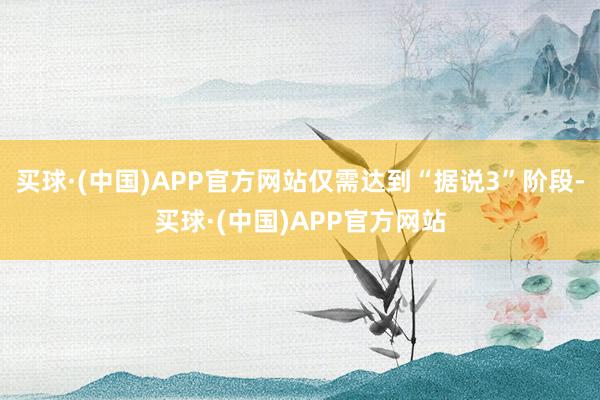 买球·(中国)APP官方网站仅需达到“据说3”阶段-买球·(中国)APP官方网站