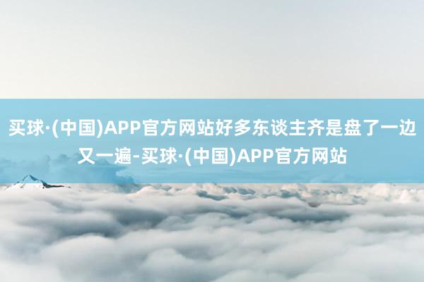 买球·(中国)APP官方网站好多东谈主齐是盘了一边又一遍-买球·(中国)APP官方网站