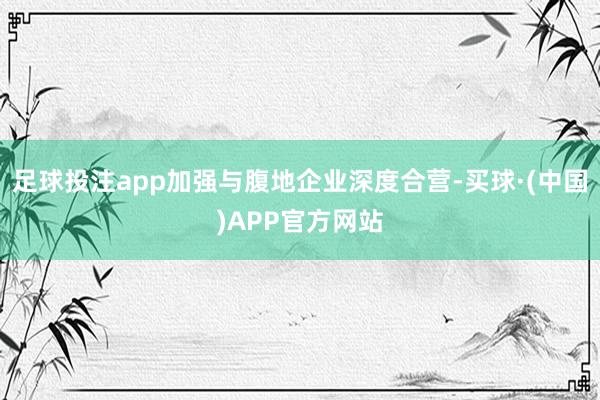 足球投注app加强与腹地企业深度合营-买球·(中国)APP官方网站