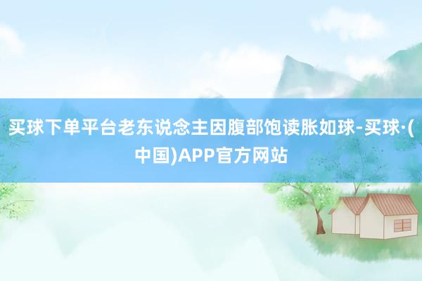 买球下单平台老东说念主因腹部饱读胀如球-买球·(中国)APP官方网站