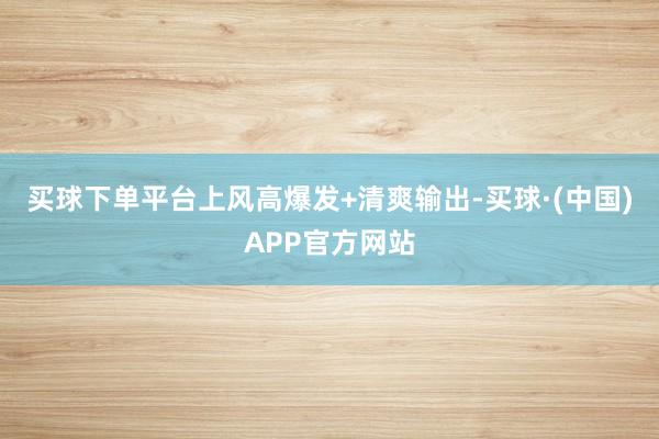 买球下单平台上风高爆发+清爽输出-买球·(中国)APP官方网站