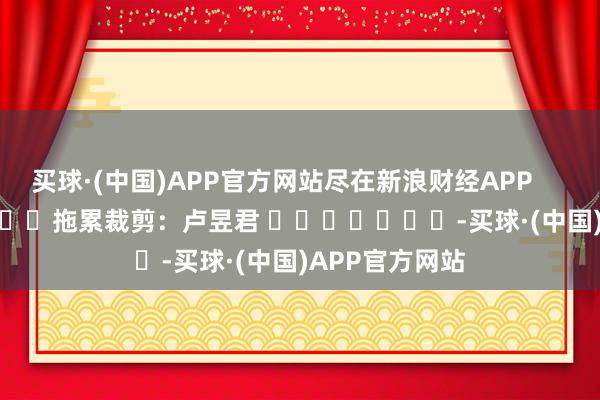 买球·(中国)APP官方网站尽在新浪财经APP            						拖累裁剪：卢昱君 							-买球·(中国)APP官方网站