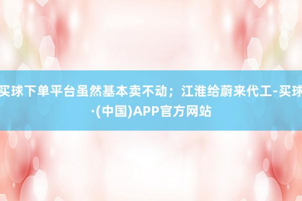 买球下单平台虽然基本卖不动；江淮给蔚来代工-买球·(中国)APP官方网站