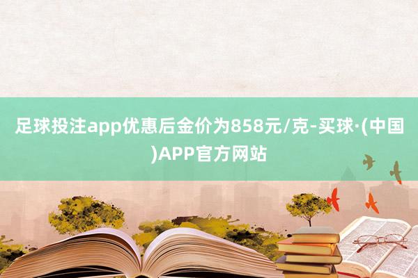 足球投注app优惠后金价为858元/克-买球·(中国)APP官方网站