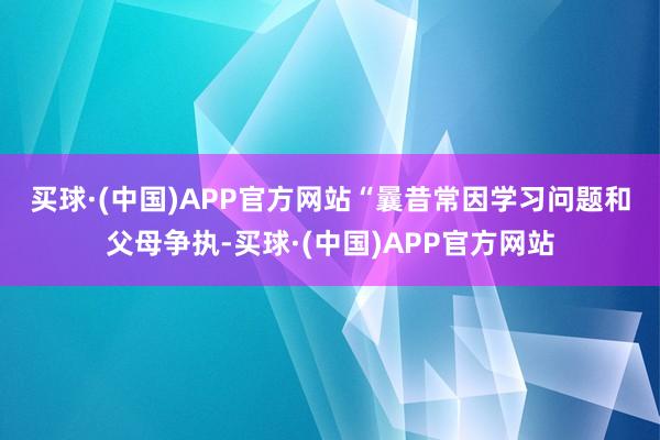 买球·(中国)APP官方网站　　“曩昔常因学习问题和父母争执-买球·(中国)APP官方网站