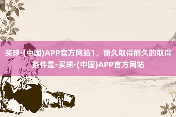 买球·(中国)APP官方网站1、丽久取得丽久的取得条件是-买球·(中国)APP官方网站