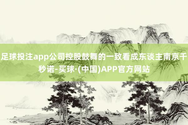 足球投注app公司控股鼓舞的一致看成东谈主南京千秒诺-买球·(中国)APP官方网站