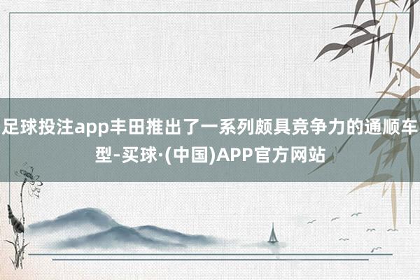 足球投注app丰田推出了一系列颇具竞争力的通顺车型-买球·(中国)APP官方网站