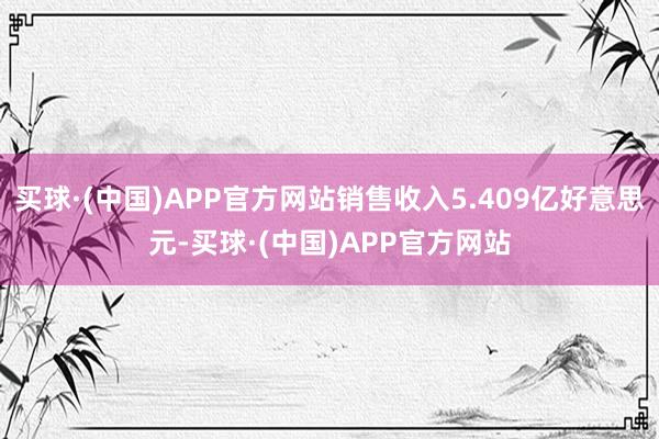买球·(中国)APP官方网站销售收入5.409亿好意思元-买球·(中国)APP官方网站