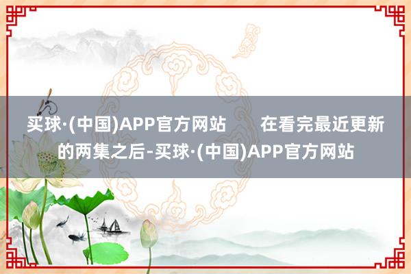 买球·(中国)APP官方网站       在看完最近更新的两集之后-买球·(中国)APP官方网站
