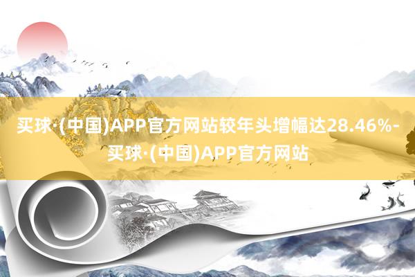 买球·(中国)APP官方网站较年头增幅达28.46%-买球·(中国)APP官方网站
