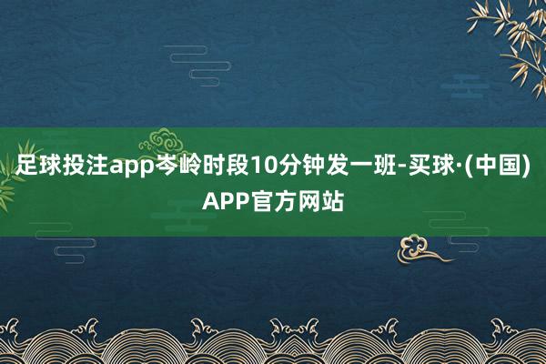足球投注app岑岭时段10分钟发一班-买球·(中国)APP官方网站