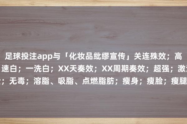 足球投注app与「化妆品纰缪宣传」关连殊效；高效；全效；强效；速效；速白；一洗白；XX天奏效；XX周期奏效；超强；激活；全标的；全面；安全；无毒；溶脂、吸脂、点燃脂肪；瘦身；瘦脸；瘦腿；减肥；延年益寿；进步（保护）牵挂力； 发布于：重庆市-买球·(中国)APP官方网站