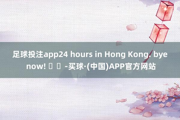 足球投注app24 hours in Hong Kong. bye now! ​​-买球·(中国)APP官方网站