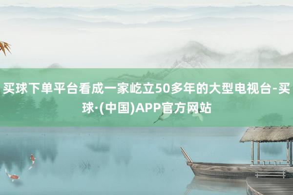 买球下单平台看成一家屹立50多年的大型电视台-买球·(中国)APP官方网站