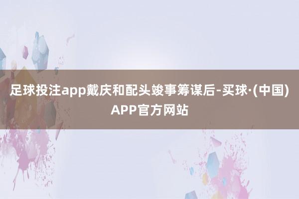 足球投注app戴庆和配头竣事筹谋后-买球·(中国)APP官方网站