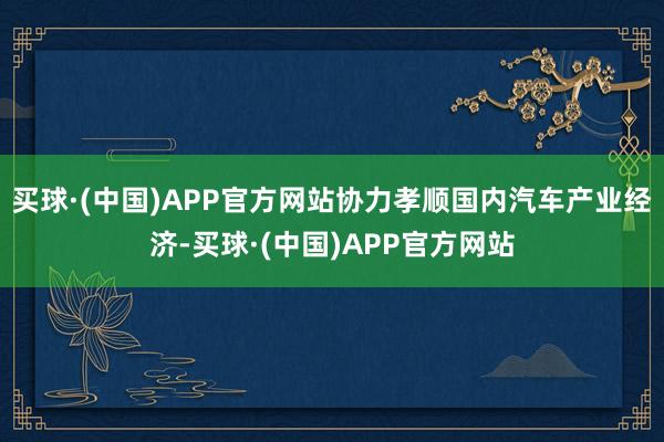 买球·(中国)APP官方网站协力孝顺国内汽车产业经济-买球·(中国)APP官方网站