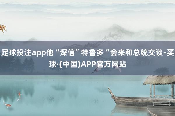 足球投注app他“深信”特鲁多“会来和总统交谈-买球·(中国)APP官方网站