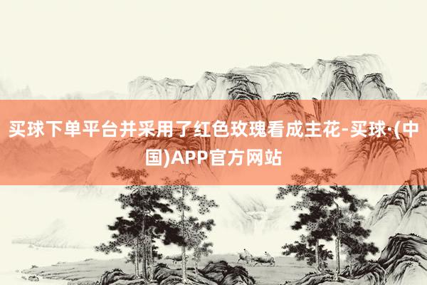 买球下单平台并采用了红色玫瑰看成主花-买球·(中国)APP官方网站