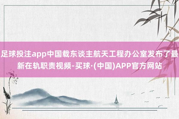 足球投注app中国载东谈主航天工程办公室发布了最新在轨职责视频-买球·(中国)APP官方网站