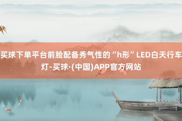 买球下单平台前脸配备秀气性的“h形”LED白天行车灯-买球·(中国)APP官方网站