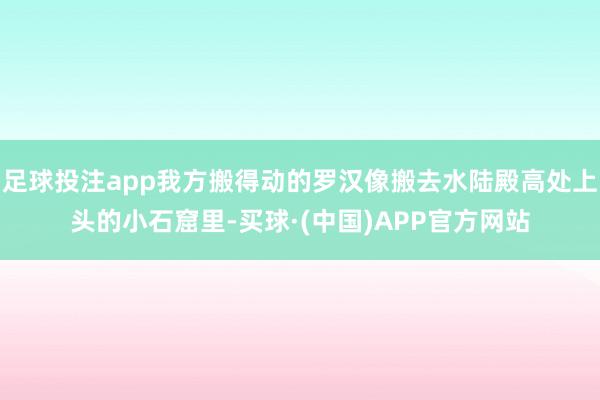 足球投注app我方搬得动的罗汉像搬去水陆殿高处上头的小石窟里-买球·(中国)APP官方网站