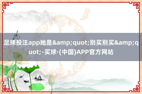 足球投注app她是&quot;别买别买&quot;-买球·(中国)APP官方网站