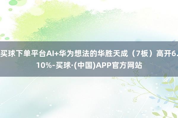 买球下单平台AI+华为想法的华胜天成（7板）高开6.10%-买球·(中国)APP官方网站