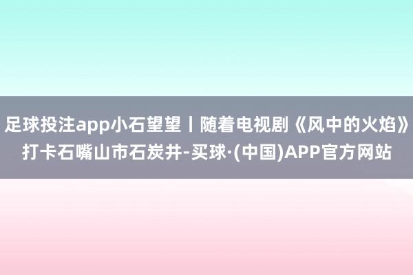 足球投注app小石望望丨随着电视剧《风中的火焰》打卡石嘴山市石炭井-买球·(中国)APP官方网站